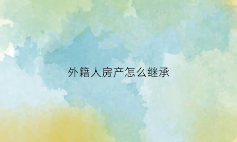 外籍人房产怎么继承(外籍人房产怎么继承给孩子)