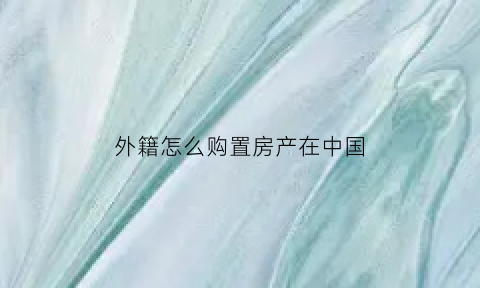 外籍怎么购置房产在中国(外籍人士在国内买房政策)