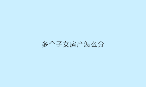 多个子女房产怎么分(多个子女怎么继承房产一个人要房子)