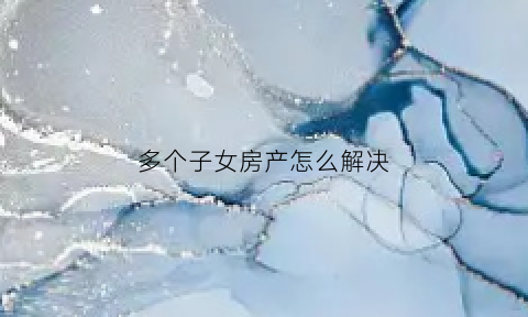 多个子女房产怎么解决