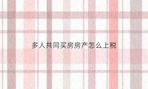 多人共同买房房产怎么上税(多人共同购买房屋的契税)