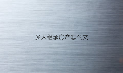 多人继承房产怎么交(多人继承房产怎么交税)