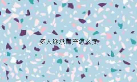 多人继承房产怎么卖(多人继承房产可以写一个人吗)