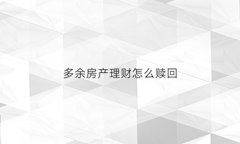 多余房产理财怎么赎回(多余的房子怎么利益最大化)
