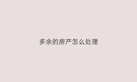 多余的房产怎么处理(多余的房产怎么处理好)