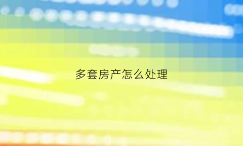 多套房产怎么处理(多套房产怎么交税)