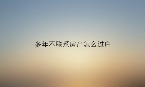 多年不联系房产怎么过户(多年不联系房产怎么过户给子女)