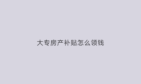 大专房产补贴怎么领钱(大专生如何拿住房补贴)