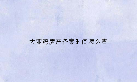 大亚湾房产备案时间怎么查(大亚湾房管局备案价格查询)