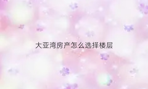 大亚湾房产怎么选择楼层(大亚湾的房子好出手吗)