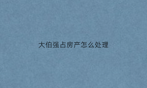 大伯强占房产怎么处理(大伯占了宅基地)