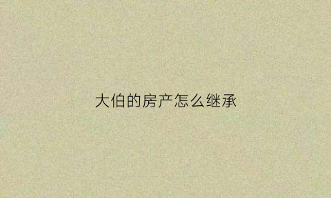 大伯的房产怎么继承(伯伯的房子我父亲能不能继承)