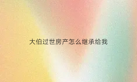 大伯过世房产怎么继承给我(大伯的财产继承)