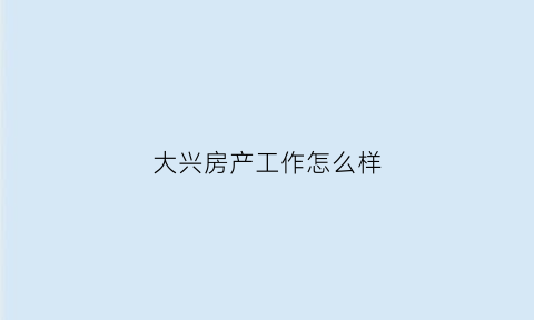 大兴房产工作怎么样(大兴房地产开发有限公司)