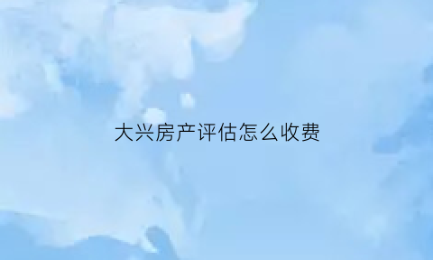 大兴房产评估怎么收费(北京房产评估收费)