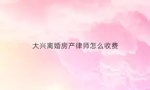 大兴离婚房产律师怎么收费(大兴离婚房产律师怎么收费的)