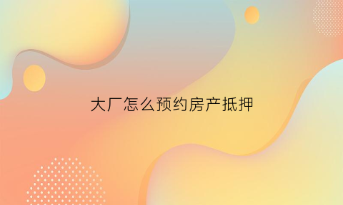 大厂怎么预约房产抵押(大厂房屋抵押贷款)