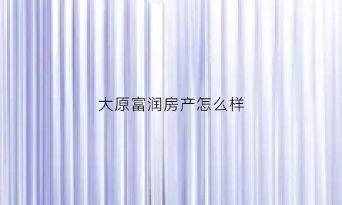 大原富润房产怎么样(太原富润房地产怎么样)