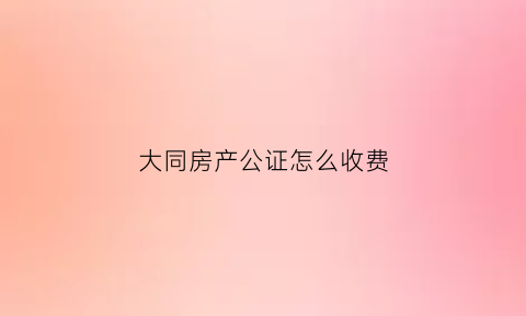 大同房产公证怎么收费(大同房产公证怎么收费的)