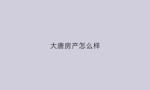 大唐房产怎么样(大唐房屋是一家怎样的公司)