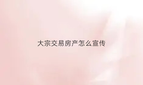 大宗交易房产怎么宣传(做大宗交易销售话术)