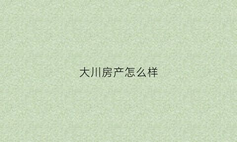 大川房产怎么样(大川房地产)