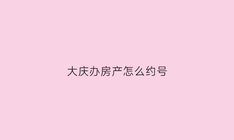 大庆办房产怎么约号(大庆房产预约)