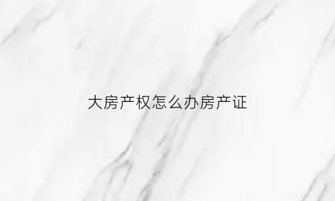 大房产权怎么办房产证(什么叫大房产证)