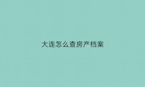 大连怎么查房产档案(大连房屋查询证明怎么开)