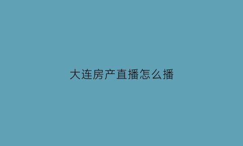 大连房产直播怎么播(大连房产网)
