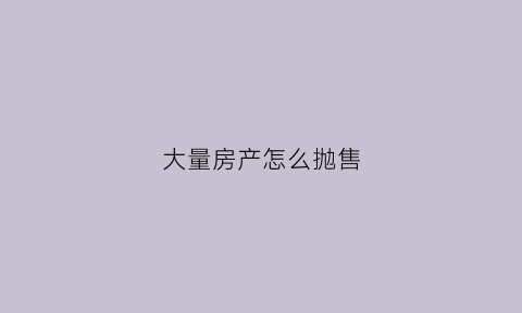 大量房产怎么抛售(房子抛售是什么意思)
