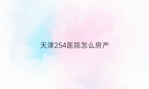 天津254医院怎么房产(天津254医院咨询电话)