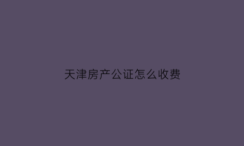 天津房产公证怎么收费(天津房产公证费用多少)