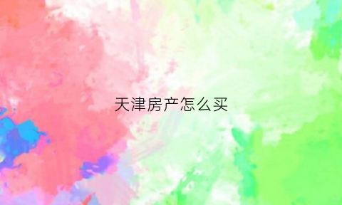 天津房产怎么买(天津买房流程)