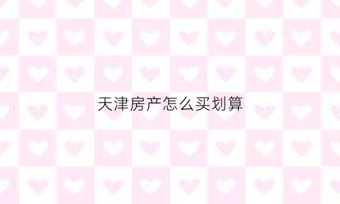 天津房产怎么买划算(天津买房经验分享)