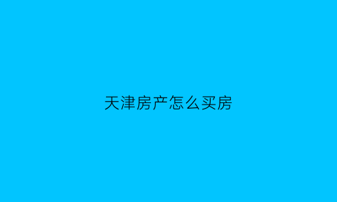 天津房产怎么买房(天津买房流程)