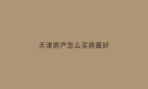 天津房产怎么买房最好(天津买套房)
