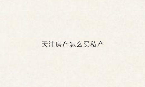 天津房产怎么买私产(天津房子怎么买)
