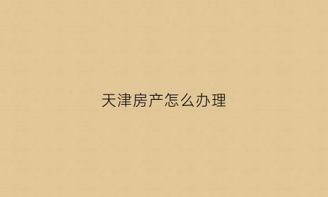 天津房产怎么办理(天津房产怎么办理房产证)