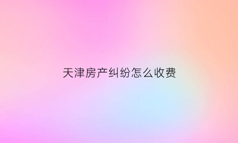 天津房产纠纷怎么收费(天津打房产官司比较好的律师事务所)