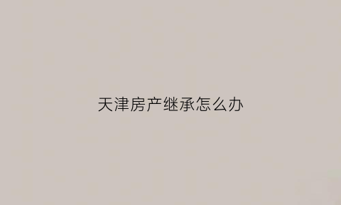 天津房产继承怎么办(天津房屋遗产继承)