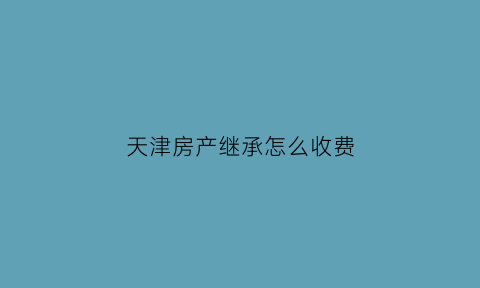 天津房产继承怎么收费(天津继承的房产再出售新政)
