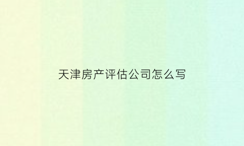 天津房产评估公司怎么写(天津房屋评估鉴定机构)