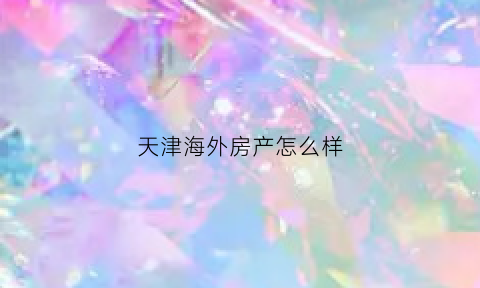 天津海外房产怎么样(外国人在天津买房需要什么条件)