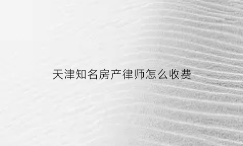 天津知名房产律师怎么收费(天津房产律师)