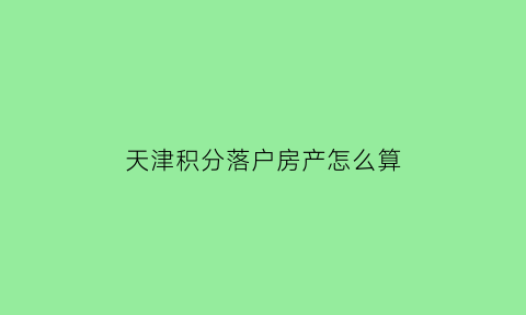 天津积分落户房产怎么算(天津积分落户房产怎么算分)