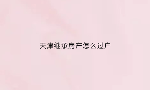 天津继承房产怎么过户(天津继承房产过户流程)