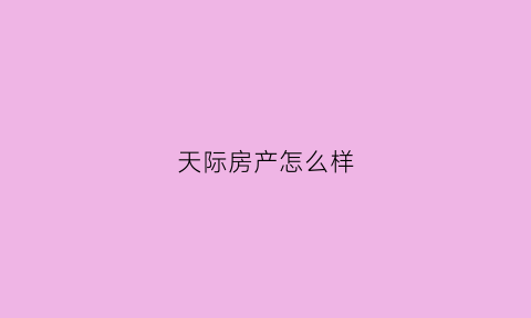 天际房产怎么样(天际房产怎么样值得买吗)