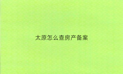 太原怎么查房产备案(怎么在太原市房产管理局查房产)