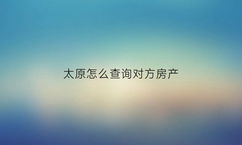 太原怎么查询对方房产(如何查对方房产)